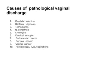 Causes of pathological vaginal
discharge
1. Candidal infection
2. Bacterial vaginosis
3. Trichomonas
4. N. gonorrhea
5. Chlamydia
6. Cervical ectropin
7. Endometrial cancer
8. Cervical cancer
9. Vaginal cancer
10. Foreign body, IUD, vaginal ring
 