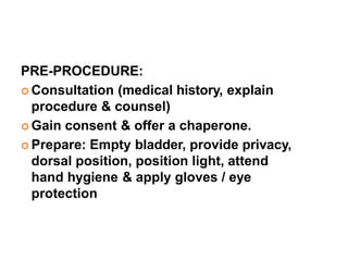 PRE-PROCEDURE:
 Consultation (medical history, explain
procedure & counsel)
 Gain consent & offer a chaperone.
 Prepare: Empty bladder, provide privacy,
dorsal position, position light, attend
hand hygiene & apply gloves / eye
protection
 