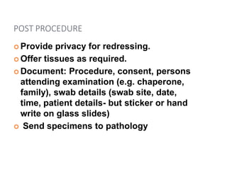 POST PROCEDURE
 Provide privacy for redressing.
 Offer tissues as required.
 Document: Procedure, consent, persons
attending examination (e.g. chaperone,
family), swab details (swab site, date,
time, patient details- but sticker or hand
write on glass slides)
 Send specimens to pathology
 