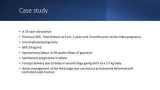 Case study
• A 33-year-old woman
• Previous LSCS - fetal distress at 5 cm, 2 years and 3 months prior to the index pregnancy
• Uncomplicated pregnancy
• BMI 29 kg/m2
• Spontaneous labour at 39 weeks+4days of gestation
• Satisfactory progression in labour
• Forceps delivery due to delay in second stage giving birth to a 3.7 kg baby
• Active management of the third stage was carried out and placenta delivered with
controlled code traction
 