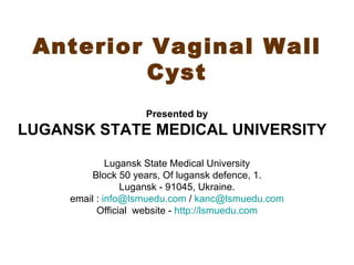 Anterior Vaginal Wall
         Cyst
                    Presented by
LUGANSK STATE MEDICAL UNIVERSITY

              Lugansk State Medical University
          Block 50 years, Of lugansk defence, 1.
                 Lugansk - 91045, Ukraine.
     email : info@lsmuedu.com / kanc@lsmuedu.com
           Official website - http://lsmuedu.com
 