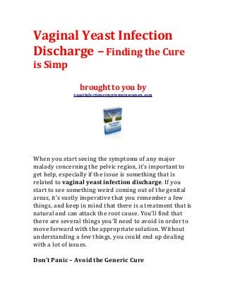 Vaginal Yeast Infection
Discharge – Finding the Cure
is Simp

                 brought to you by
              yeastinfectionsymptomsinwomen.com




When you start seeing the symptoms of any major
malady concerning the pelvic region, it’s important to
get help, especially if the issue is something that is
related to vaginal yeast infection discharge. If you
start to see something weird coming out of the genital
areas, it’s vastly imperative that you remember a few
things, and keep in mind that there is a treatment that is
natural and can attack the root cause. You’ll find that
there are several things you’ll need to avoid in order to
move forward with the appropriate solution. Without
understanding a few things, you could end up dealing
with a lot of issues.

Don’t Panic – Avoid the Generic Cure
 