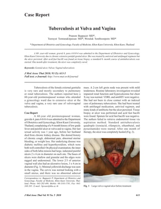 Case Report

                          Tuberculosis at Vulva and Vagina
                                          Pranom Buppasiri MD*,
                         Teerayut Temtanakitpaisan MD*, Woraluk Somboonporn MD*

     * Department of Obstetrics and Gynecology, Faculty of Medicine, Khon Kaen University, Khon Kaen, Thailand


          A 60- year-old woman, gravid 4, para 4-0-0-4 was admitted to the Department of Obstetrics and Gynecology,
Khon Kaen University due to chronic extensive painful genital ulcer. She was treated by antiviral and antifungal regimens but
the ulcer persisted. After acid fast bacilli was found on tissue biopsy, a standard 6- month course of antituberculosis was
started. One month after treatment, the ulcer was completely cured.

Keywords: Genital ulcer, Vulvar, Vaginal tuberculosis

J Med Assoc Thai 2010; 93 (5): 613-5
Full text. e-Journal: http://www.mat.or.th/journal



         Tuberculosis of the female external genitalia          mass. A 2-cm left groin node was present with mild
is very rare and mostly secondary to pulmonary                  tenderness. Routine laboratory investigation revealed
or renal tuberculosis. The authors reported here a              impaired renal function and hypercalcemia but chest
60-year-old postmenopausal woman who attended                   X-ray was normal. VDRL and antiHIV were negative.
a gynecology ward due to extensive ulcer at the                 She had not been in close contact with an indexed
vulva and vagina, a very rare case of vulvovaginal              case of pulmonary tuberculosis. She had been treated
tuberculosis.                                                   with antifungal medication, antiviral regimen, and
                                                                many kinds of antibiotic but the ulcer persisted. Tissue
Case Report                                                     biopsy at ulcer was performed and acid fast bacilli
          A 60-year old postmenopausal woman,                   were found. Sputum for acid fast bacilli was negative.
gravida 4, para 4-0-0-4 was admitted to the Department          The authors failed to retrieve endometrial tissue via
of Obstetrics and Gynecology, Khon Kaen University,             aspiration method. Standard antituberculosis
Thailand, complaining of a 9-month history of low grade         quadruple (isoniacid, rifampicin, ethambutal, and
fever and painful ulcer at vulva and in vagina. Her last        pyrazinamide) were started. After one month of
sexual activity was 1 year ago, before her husband              therapy, the ulcer was completely healed (Fig. 2).
died from chronic kidney disease. She denied history
of chronic cough, abdominal pain, abnormal uterine
bleeding, or weight loss. Her underlying disease was
diabetic mellitus and hyperthyroidism, which were
both well controlled. On physical examination, the inner
sides of both labia minora had large, indurated painful
ulcers 2 x 4 cm in diameter on each site. The bases of
ulcers were shallow and granular and the edges were
ragged and undermined. The lower 2/3 of anterior
vaginal wall also had an ulcerative lesion, 3 x 4 cm in
diameter (Fig. 1). Minimal yellowish discharge was seen
in the vagina. The cervix was normal looking with a
small uterus, and there was no abnormal adnexal
Correspondence to: Buppasiri P, Department of Obstetrics and
Gynecology, Faculty of Medicine, Khon Kaen University, Thai-
land. Phone: 043-202-489, Mobile: 08-1183-1781, Fax: 043-
348-395. E-mail: bprano@kku.ac.th                               Fig. 1 Large vulvo-vaginal ulcer before treatment


J Med Assoc Thai Vol. 93 No. 5 2010                                                                                      613
 