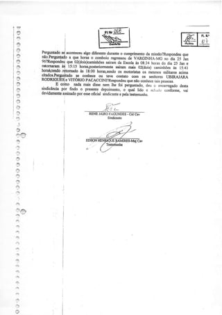 {9
 45
 e
 @

s
I                              'hoú,f
I                    ni ts:ts         osteriormente  súaÍn Àrir- oi<ããirl caminhões t5:41
                                                                                      às
         JdoÍ,n:raT
-â       noÍÍRtendo ritoÍnado às 18:00horas,sendo motodstas mesrnos
                                                      os           os           militaresacima
         qados.Pergu4-tadose conhece ou tevè contato
                                                              com os senhores UBIRA.IÀRA
I        RODNGttESje VITóRIO pAcACCIM?Respondeu não         que            ,r, p.rrour.
.4à               E colno nada mais dissenem lhe foi perguntado,deu c encarregado
                                                                  "áo1ì"".               desta
                     pór. fi1do o presente  depoimento, q;t Iúj à acr:rito conforme,vai
                                                          o
".3      *"dj$.i"
         devidamente  assinado esse
                              por
s                                     oficial sindicante pebìestemunha
                                                       e
f.4
                                             '/..:,-"--
.Õ                                           f . -", ',*
                                         ,. í,
a                                   RENEJAI{O FÀGIÌNDES: CAV-
                                                         CEI
I                                             Sindicânte
    ,+
I
es
.?

3
s
.,q
.e
,9
3
43
t}
:9
P^,4
;
qx


tr+À

'ft

a
''*
'3
..:.
4:.



"ry


r-I

r3
 