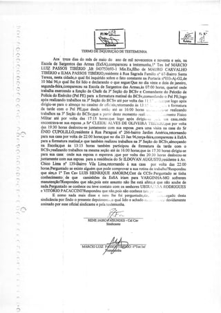 FL ..
                                                                                                                   Íl)1{
                                                                                                                 --a---

                                     TERMO

                  Aos treze dias do mês de maio do ano de mii novêcentos noventae seis.na
                                                                                       e
           Escolade Sargentos Armas@sSA),compareceu
                                  das                                a testemunha,lo tnf MÁRôIO
                                                                                         ten
           LUIZ PASSOSTIBERIO ,Idt .043753693-1                Mn.E:;filho de MAURO CARVALHO
           TIBERIOe IL,MAPASSOS          TIBERIO,residente     à Rua Sagrada    Familirno67_Bairro      Sarra
           Tereza'nestacidade,o    qualfoi inquiridosobreo fato constante portarian'033-Ai-GZ-de
                                                                              na
            10 Mai 96,0 qual lhe foi lido e declarando que segue:eue dia vinte e dois de janeiro,
                                                        o                   no
           segunda-feir4èompaf,ecêu    na Escolade Sargentos Armas,às
                                                                 d=as           07:00 horas.quarÈl onde
           trabalhao<ercèndo firngãode chefe da 3' seçãodo BCSv e comanclante pelotão de
                               a                                                              do
           Policiado Exército_ PE) para a formaturamatinaldo BCSv,comanr{ando pE,logo
                               (Pel                                                            o pel
           após realizandotrabalhos 3oSeção BCSvatéporvoltadasI l: i - . i.j:irLle
                                      na          do                                               logo aús
           dirigiu-separao almoço cassino otir:iais,retornandol3:ì: , .
                                     no          de                      às                 . ,, a foimatura
           da tardecom o Pel PE;que         desde e:rtilc; as 16:00horasçr,._.,
                                                         ate                            -:,:,-sc realizando
           trabalhos 3âSeção BCSv;que pariirdeste
                     aa           do             a               momento    r.eali....      . ,:,jÌlentoFisico
           Militar até por volta das I7:15 horastclue        logo após dirigiLr-s.:,:..i, jiÌa casa,onde
           encontrava-se esposa,a CLEIDh ÀLVESDE OLIVEIfu l iì.1i:ìiiü;que volta
                         sua             S/                                                         por
           das 19:30horasdeslosou-se      juntamente  com suaesposa,para        uma visitanâ casado Sr
 ".:       ENIO CtlPoHllO,residente à Rua Paraguain" 266-baino Jardim Améric4retomando
           pÍìra$ra casapor volta de 22:00horas;que dia 23 Jan96,terça-feira,compareceu
                                                       no                                             à EsSA
           paraa formatuÍarrratinal,e também
                                       que          realizoutrabalhos 3" Seção BCSv,alÍnoçando
                                                                        rìa           do
',]        na. Escola;què 13:15 horas tambémparticipouda formaturada tarde com o
                           as
           BCSv,realizando trabalhos mesma
                                       na        seção às 16:00
                                                        até           horas;que I 7:30horas
                                                                                 às                 dirigiu-se
           parasuacasa:ondesuaesposa esperava por volta das20:30horasdeslosou-se
                                              o            ;que
*.'.
           Juntaínente susesposaparaa residência Sr ILDOVAN AUGUSTO,residenteAv.
                      com                                 do                                            à
           Chico  Tima n" 139-BainoVila Lim4retornando sua casa por volta das 22:00
                                                                   à
           horas.Perguntàdo seexiste   alguém podecomprovar suarotinade trabalho?Respondeu
                                               que                   a
:i         que si4o lo ifen Cav LUIS I{ENRIQUE AMORM,CÍIìt da CCsv.perguntado tiúa                   se
           coúecimmto j de que camiúões da EsSA iriam para VARGINHA-MG sofrerem
.',        marutenção?Respondeu não,poisêsteassunto
                                    que                          não lhe estáafeto,eque não soubede
           nada.Perguntado sêcoúece ou têvecontato        comos seúoresUBIRÂ::"iiÌ.{Í{ODRIGUES
":''       e VITORIOPACACCINI?Resporideu não,pois conhece
                                                   que           não           tai.. - ...
                  E como nadamais dissee nenrlhe foi perguntado,riu'r....r..,t:gado                     desta
                      por
           sindicância findoo presente                     qual
                                             depoineni.,,o lido e achado        c,..,;. . ,...:devidamente
           assinado esse
                    por     oficialsindicantepelarestemunha.
                                               e
 '"':i'ï




                                                     Sindicante
 