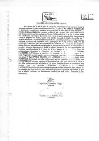 '_1




:lì
i 1t,
                                     TERMO INQUIRÌÇÃO TESTEMUNHA
                                          DE        DE
?                      i
                    Aos sitorze cliasdo mêsde maio do anode mil novecentos noventa seis,na Escolade
                                                                            e         e
             Sargeirtos Anaas (EsSA),mmpareceutestemunh4 SgtVALDIR CABRAL íEDROSA, Idt
                       das                         a           l"
            rf 02012E203-J,cxpcdida Ministério Excrcito,fitho JOSÉ!ìRANQSCO PEDROSA
                                     pelo           do             ae                                      c
            JOqEIA CABBAI PEDROSA, residente RUA 6 NR 33-BairroSarúa.:l
                                                     na                               eÍcza,nesta    cidadqo
,aì.        qualfoi inquiddosobrÊ frto conslante Portarian 033 - Aj{.2, de l0 de Mai 96, o qual lhe fòi
                                   o             !a
            Ido :  dïlaJar$o o que segue:Que no dia vinte e dois Oejaueiro, scgunda-feira,                nu
            Escolade sargentosdas Arfiìas, guartel ondetrabalha qrercendoas funçõcs de"o-iar""eu lu
                                                                                              auxiÍiar da
'}          seçãor'BcsvdüÌante exp€dieÍfe maúã ê tarde.Fez
                                 o          da                 suasrefei@s no cassinoclcsubtenentes        e
,Õ          9gqqqt     r reàlizou esse expedieúe com a participaçãodo 3" Sgt DANILO RENATO DE
            LORENZO,Cb|KLEBERDOS REIS DOMINGOS e Sd MARCELO EzEeUÌEL:queno período
?           notumoficou em sua residência  esfudando.Que dia vinte e três de janeiro de mil novecentos
                                                        no                                                 e
r:          nov€nta e seis;terça-feir4retomou EsSA no mesmohonirio do dia anrurior,participando
                                             à                                                            da
./Â!
            formaturamaünal,expediente I" Seçãodo BCSv e almoço;à t;rri.
                                         da                                             ..ii.,;:Lunomul na
            seção,atendendo   diÍctamentco Conranclantc Batalhão c Sc,
                                                        do                                  . Jl OÍ-iMplO
            VANDERLEI SANTOS,coma finalirìatlc ile despachar           os ú,_.. ..          .,,Ìì,rntcsà l,'
            Seção.Perguntado existealguémque pod'i comprovara suaroti)ii .,. . ..,.:rji)?Respondeu
                               se
            que sinr"o 3" Sgt DANILO RENATO DE LORENZO e o ( - ,,. . ,r,,rr DOS REIS
3           DOMINGOS. Perguntadose tinha conhecimento que caminhões i::s:jA iriam para
                                                               de                  rj:r
:       !
            VARGINHA-MG sofrerem marìutenção?tìespondeu          que não, pois trabalhava na CCiv e
            não tinha coúecimento das atMdades da Cia Mnt e Tmsp.Perguntado se coúece ou teve
        '   Contato      com      os   seúores      UBIRAJARA        RODRIGUES            e       VIToRTo
            PACACCIM?Respondeu que não ooúece tais pessoas.E         como nada mais dissenem lhe foi
            perguntado, deu o encarregadodesta sindicânciapor findo o pÍesente depoimento, o qual
    l       lido e achado confome, vai devidamente assinado por esse oficial sindicante e oela
.:          testemuúe.



    l
                                                           FAGUNDES- Cel Cav




                                           .      r          "             /                :
                                                                          ,i   r!, .i-Ìl
                                                      ..     -._-_Ì___.                         i
 -:'                                      VALDIR ( 'Al]i. L PÊDROSA-I.
                                                                      Sgr
                                                     TcstcnìunlÌn
 