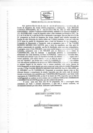 :'




                             TERMODE INQTJUìIÇÃO TESTAMU:..
                                               DE

              Aos qpatorze do mesde rnaiodo anode mil noveccnLosrìovctìla seis,
                         dias                                  .        e     na
         Escola Sargentosdas Armas (EsSA),compareceu testemurÌha, Cabo RENATO
              de                                   a
         VASSALO  FERNANDES, Idt n" 042.035.034-0
                                                Min Ex, filho de NED JOAQIJIM
:                    iS e INESIA VASSALOFERNÀNDES.             residente Av Francisco
                                                                        à                 Paulineli.no
         I t<                   o qual foi inquirido sobreo fato constante Portariano 033 - Aj-
                                                                           na
         G.2,de 10de Mai 96, o quallhefoi lido e declarandoquesegue: nosdias24 e 25 Jan
                                                              o            Que
,:Ì      oÁ                na Escola de Sargentos Armas, quartel onde trabalhaexercendo
                                                    das                                             as
         f:nções de caboMotorista de üatura militar até 5 (cinco) toneladas; que por volta das
                                                                                 e
1l       06:30 horas da manhãfoi diretamente       paÌa o local de formatura de sua companhi4a
'f       Compaúia de Manutenção TÍansporte,onde se apresentou
                                      e                                   parâ o 3" Sgt VALDIR
         ERNESTOMENDES DOS SANTOS,para o início do expediente, logo apósfoi        que
         realizara manütenção caminhãoque lhe foi distribúdo,junto com seuscompaúeiÍos,
                                do
         degaragem,   comoo Cabo    WELBER e quenesta      manhã  integrou uurcorrrboi<l 2 (dois)
                                                                          a                dc
         caÍninhões, jrintamente com o Cb WELBER para se deslocalcrìì.ilé a cidade de
         VARGINHA-MG, onde foi realizada a manutenção               periódica dc balânceamento       e
    r    únhamentodasrodasdianteiras, firma AUTOMACO, concessÌt-,niii.:r
                                            na                                         ÌVercedes Benz,
         retornando almoçaÍ que,no expediente tarde, realiza(Lì. ,,iuviagem
                    para          e                    da       foi          :ì Ì:..,.          como
         mesmo   propósito,  com outrasviaturas, .lue,no final do expeili:..i,: L:irde.
                                                  e                                          dirigiu-se
         parasua"república", dividecom o entãoCb VANDERLAN . ,... ..,i.,.ente
                               que                                                            trabalha
         comuma€mpr€sa      prejtadora sewiços TRËSCORAçÕES, qi,; ,io l-, Janrealizou
                                      de           enr                     c
    :,    as mesnlasüagens do dia anterior, com o mesmopropósito, conÌ outras viaturas da
         EsSA.Perguntado    seexistealguém podecomprovar suarotinade trabalho?Respondeu
                                             que                 a
          que sinqo 3'Sgt VALDIR ERNESTOMENDES              DOS SANTOS,FunCiv ORLANDO,ex
          Cb WELBER e ex Cb VANDERLAN. Perguntado aconteceu     se            algumacoisa ou fato
          diferenteduranteo cumprimento missão,respondeu
                                             da                    que não notou nadade anormal
          duranteo movìmento oamiúõesparaVARGINIIA-MGPergunJado quehorasvocês
                               dos                                                  a
          re8Íessaram VARGINHA-MG, no dia 25 de Janeiro 1996,
                      dp                                         de                     que
                                                                          respondeu no final da
         tardePerguntatlo coúece ou teve contatocom os senhores
                           se                                          UBIRAIARA RODRIGUES
          e ROGERIOFACACCIM?Respondeu nãocoúece taispessoas.
                                                 que
                  E como Ìrada mais disse nem lhe foi peÍgÈntado,         deu o encarregado      desta
          sindicânoiapôr findo o presentedepoimento,o qual lido. e achado conforme, vai
          deüdamente           por
                       dssinado esse    oficial sindicante pelatestemuúa.
                                                          e




                                                           -
                                           VASSALOFERNANDES Cb
                                             '
                                               Testemuúa
 