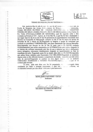 f,Ì




  ,]                                               Ewl

?
                                                   N--I      '
                               TERMODE INQUIRÌ(,:ÃO TESTEMUNTi
                                                  DE

                  Aos quatorze do mêsde nrair, anode mil novecr'i.
                                 dias                .lo                       ,     ..,.:rrta seis,
                                                                                             e     na
            Escolade Sargentos Armas (fjss/;,rÍesmo férias,c.,..
                                  das                          de           ...         , testemunlÌa,
            SOIdAdO  RICARDO SILVÉRIO DE 1'"'I tdt 043412704-,I,Ji;,,. :'JIìBASTIÃO
                                                     ELO,                           JÉ
            PEREIRÂ MELO e MARIA PAULINA SILVA DE MElo,residente RuaCarmodo
                      DE                                                             à
            Rio Verde n%34,Centro,CARMO      DE MINAS-MG,o qual foi inquirido sobre o fato
            constante PoÍtaria 033 - Aj-G.2,de l0 de Mai 96, o quallhe foi lido e declarando
                     na          n:                                                                  o
            quesegue: Qubdo dia 22 ao dia25 Jan96 permaneceu aquartelamento
                                                                  no                 executândo   seus
            afazeres Còmpanhia Manutengão
                    na              de            ,inclusiveno dia 25 Jan.96 estavade serviçode
            motorista de rdia à úatura da PE.Perguntado integrou a equipe de motoristasque
                                                           se
            conduziu çamiúõesà VARGINïIA-MG, paÍafazeÍmanutenção viaturasMercedes-
                     os                                                      das
            Benz,respondeu  que sinr"queno dia 26 Jan 96 junto com o Cb DAVID conduziu
                              para
            02(dois)camiúões serem      manutenidos AUTOMACO,isto tarde,e
                                                      na                   pela           chegando  lâ
            as üaturas não sofreram  manutenção pelo fato de que a máquina Ìària o alinharnento
                                                                            que
      .ì    estavaestrag4da,e  retornamosimediatamente   chegando aquartelâmento final do
                                                                     no                   no
      :     expediente daitarde.Perguntado quemfoi na missão    alémdelee o Cb DAVlD,respondeu
            que arnbosfoiam ohefiados  pelo FuncionárioCiül ORLANDO.Perguntado aconteceu se
            alguma coisa fato diferente
                         òu             durante cumprimento missão,
                                                o               da                      que
                                                                          respotrdeu nãonotou
            nada de anormal.Perguntado conheceou teve algum colìi:.ìi, ,.)!ìì os senhores
                                         se
            UBIRAJARA     RODRIGUES VITORIO PACÂCCINI,respor;.,'.. i.i,ìr,que os
                                        e                                        .....'         só
                    pela
            conhece televisão.
                    E como nadamais disle nem lhe foi perguntado,        tì,..        -.rrrcgado desta
            sindicância por findo o presente  depoimento, qual lido
                                                             o
            devidamente          por
                        assìnado esse   oÍicial sindicantepela
                                                          c      testenÌunha



                                                           -
                                                   FAGUNDES Cel Cav

      1




                                     RICARDOSILVERIO MEL
                                                    DE
                                             Testemunha




      4-:
 