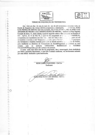 FrHr0Zrí I

                                           wl
                                                                                                     FL ll.'
ì'
                                                                                                      t
?
                              ÏERMO DE INQIIIRIÇÃO DE TESTEMUNHA

                  Aos vinteum dias do mesde maiodo anode mil novecentosnÒvcnta seis,
                                                                             e          e      na
           Escola SaÍgentos Armas@sSA),compareceu
                  de            das                         a testemunha, o LlelCav JOÃO
                                                                            fìlho
           LUIZ PEì]IIADE MOURA SubCmt da EsSA ldt n' 010.197.901-1, de JOSE              LUIZ
2          AMADOR DE MOIIRÀ e de CARMEM PENIIA DE MOUR,A''residente Rua SagÍado na
                                                                       coú:jtante Portarian'
           Coração Jeius,51, nestacidadgoqualfoi inquiridosobreo fato ':
                   de                                                              na
           033 - .d-G.2, de 10 de Mai 96, o qual lhe foi perguntado ô -:. .1
                                                                   se
                       aos            dos                                         "'ANDERLEI,
           compaf,eceu expedientes diasvintc'-' doisatévintee cincc.. . .... ..: ,,ineiro mil
                                                                                           de
':'ì       novecentosnoventa seis?
                       e         e     RespoDduu siÍÌì,queo'i'en Ccl
                                                  .jl.c                         ... jjl participou
           dasformaturas reuniões
                          e                 junto comos demais
                                     matinais                  membros . , .-ilrode Ensino,
                                                                       ,.r
,:1
           parareceberem diretrizes Cornandante EscolaPerguntado cotthcce teve
                            as          do              da                 sc             ou
           contato cotn os seúores UBIRJUAITÁ RODRIGUES e                               VITONO
           PACACCIM?B.espondeunãocoúecetaispessoas.
                                    que
?              E como padamaisdissenemlhe foi perguntado, o encarregado
                                                             deu                destasindicância
           por findo o presente depoimento, qualüdo e achado
                                           o                 conforme, devidamente
                                                                      vai                assinado
           por esseofioial sindicante pelatestemuúa.
                                    e




:,
                                                 Sindicante
 -l
,
     .-:
'3
2                                                    DE MOIIRA - Cel Car



     -l
 ..ì


 "e'
 3
 ,'1
 ,:,




     :
    1:



     -.


     .''
 