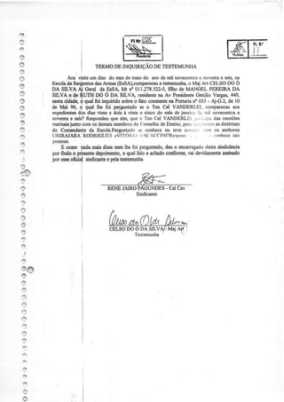 B
2
4+
s
a                            TERMODE INQI]IRIÇÃO DE TESTEMLINHA
.9
ry              Aos vinteum dias do mesde maiodo anode mil novecentosnoventa seis,
                                                                               e       e      na
          Escolade Sar$entos ArÍnas(EssA),comparec€utestemuoha, Maj Art CELSODO Ó
                              das                          a             o
I         DA SILVÂ.Àj Geral da EsSA, ldt rf 011.278.522-5,     filho de MÂNOEL PEREIRADA
s         SILVA,,g:de,SI-]'IHDO Ô DÀ SILVd residçnte Av Presidente
                                                           na               Getúlio Vargas,,149,
-         nesfaoialldq ó qual foi inquiridosobÍeo fato constante PoÍtaÍiano033 - ,{-G.2, de 10
                                                                na
a         de Ìúai 96, 4 çal lhe foi perguntados€ o Ten Cel VANDERLEI. compareceu             aos
          exp€dientes dias vinte e dois à únte e cinco do niês de janeiro :ìe üìil fiovecentos
                      dòs                                                                      ê
|J
          noveota seis?
                   e     Respondeu sim, que o Ten Cel VANDERLEi 1;:rii.':iua reuniões
                                      que                                           das
I         matinaisjunto,com demais
                            os         membros ('onselho Ensino,
                                                do          de        pafáì i.i'ïrernasdiÍetrizes
                                                                           f.:.
{ê        do Comandanteda Escola.Perguntado conhece ou teve colrllii, :,:rrn os senhores
                                           se
a         IJBIRAJARA RODRICUES eVIl'OI{Ìi I l A('ACClN t?Rcspon(.. ..
          pessoaÍi.
                                                                          ., ($Íìhccetais

e             E como inda mais dissetreÍnlhe foi perguntado, o encanegado
                                                           deu            destasindicância
s         por findo o prpsentedepoimento, qual lido e achado
                                         o                  confonne, devidamente
                                                                    vai          assinado
    .:j   por esse:       sinücante pelatestemuúa.
                  oficialn,        e
4õ
nl-@!
't-4./

I                      I
                       ,                         fu,-
                                                ,Ft._
                       l f f i
                       I
                       i                        Sindicante
ó
I

l9
a
?
,e
     .,
.9
@@
a
s
*
,q
    e
    a
    +
    ,3
    49
    2,
    ::
    {è


    e
    '4i

     P
     ry
 