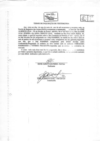 ,.-:




                            TERMODE INQUIRIÇÃODE TESTEMT'NHA
:.,
                 Aos vintèum dias do mesde maiodo anode mil novecenrosnovenÌa sers,
                                                                           c         e     na
          Escoladê Sar$urtos Amas (EssA),compaÍeceutestemuúa, o Ten Cel Cav fóSÉ
                               das                        a
          ALBERTOLEAL , Ch daDiúsãodeEnsinodaEsSAldt n" 025.820.It -0, filho deJOSE
                                                                           I
          LEAL JIIMOR e de ANNA TRECCOLEAL, residente Rua Prof AÌDA ROSÀ 40,
                                                                na
          nestb cidade, qualfoi inquirido
                        ô                  sobre fato constante Portaria 033- Aj-G.2,de l0
                                                 o            na        n.
          de Mai 96,ondelhe foi perguntado o Maj RAMIRES, na maúã do dia vinte e dois do
                                              se
          mêsdejaneircide mil novecentos noventae seis,compareceu seugabinete,respondeu
                                            e                      em
 "a.t
          que srrr, {ue o Maj RAMIRES compaÍeceu para dirimìr dúvidas sobre
          combustíveis.Ferguntado   se conhece teve contatocom os senhores
                                                 ou                              (JBIRAJARA
 ':
          RODRIGUES, TITORIOPACACCINt,respondeu os conìrt-r..ic rrorìciárìos
                          e                                 que                            da
          teÌevisão.
 ;            E como rtada    maisdissenemlhe lbi l)Èrguntado, o encar, .
                                                            deu              -...;iAsjndicância
 ..''     por findoo presente              o                conforme, ,.j!!,úxtnente
                                depoimento, quallido e achado        ,iii            assinado
          por esse oficial sindicante pelatestenìunha.
                                    e



  .ì
                                               FAGUNDES- Cel Cav
  :*


  '-.

                                              TO LEAL - TenCel Cav
 '_a
  -.'''




  ..'.:
 