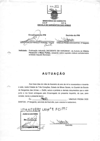 MINISTÉRIO EXÉRCITO
                                       DO
                              DEP      -    DFA
                           ESCOLA SARGENTOS ARMAS
                                 DE        DAS




                                                         Escrivão IPM
                                                                do


                                               VINICIUS
                                                      PROBA
                                                          DOS     -
                                                             SANTOS3" Saroerúo




{--e




                                AUTUAçÃO


                   Aos trezediasdo mêsde fevereiro ano de mil e novecentos noventa
                                                 do                      e
       e sete,nestaCidade TrêsCoraçôes,
                           de              Estado MinasGerais, euartelda Escola
                                                 de              no
       de Sargentos Armas- ESSA,
                    das                autuoa portãria demais
                                                     e                  que
                                                              documentos a este
       junto e me foram entregues pelo Encarregado presenteInquérito, que, para
                                                  do                  do
       constar,lavrei. presente
                    o         termo.
                              ìs ' s '
                  ru,         <ÈS                                 pRoBA
                                                          , vtNtctus   Dos
             -
       SANTOS 30Sargento,                que
                        servindo Escrivão, o escreví suDscrevo.
                               de                  e


                                     ç
                                !-ffFt -{ FtSlç'f



                                                        Escrivão
 