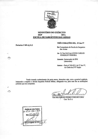 MINISTÉRIODO EXÉRCITO
                                      .           DFA


                                             rnÉscouçÕusMq 2eJaneT
Poftarir üe009-Ajc.2
                                             Ilo Comaadante Escolade Sargurtos
                                                          da
                                                 dasÁrmas

                                             Ao Sr TenCelComLUCIO CARLOS
                                                FINHOLDTPEREIRA

                                             Assunto:Instauração IPM
                                                               de
                                                     (det€rminâ)

                                             Anero: - Parte 00GEl2,de27 lat97,
                                                           no
                                                      do Chefeda 2Y3"Seção




            Tendo tomado coúecimento pâÍtearexa,dsteÍÍüÍosej4coma possível
                                     da                                 urgênci4
instauÍado respeito devido
          a       o       Inçérito Policiat                  pata
                                          Mlitar, delegandovog esse asatribuições
                                                                  fm
polioiais mecompetêrn.
        que




                                                              COELHOLIMA




          .ruÍíbeaoeAÜhs
          t tftr oot' otV
 