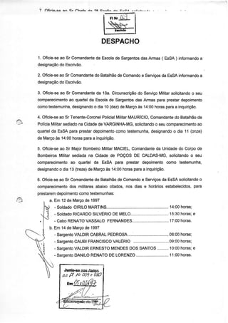 7   ôfinia-ca   an   er   ôhafa   /{ô   oa c^^Ã^   ,r^   E^cr^




                                               -N'
                                            DESPACHO

1. Oficie-se Sr Comandante Escola Sargentos Armas( EsSA) inÍormando
           ao            da      de       das                     a
designação Escrivão.
           do

2. Oficie-se Sr Comandante Batalhão Comando ServiÇos EsSAinformando
           ao           do        de      e        da             a
designação Escrivão.
         do

3. Oficie-se Sr Comandant€ 13a.Circunscrìção Serviço
           ao             da                 do      Militar
                                                           solicitando seu
                                                                     o
comparecimento quartel Escola Sargentos Armaspãrâ prestar
              ao       da         de        das                 depoimento
comotestemunha, designando dia í0 (dez) Março 14:00
                         o            de     às    horasparaa inquirição.

4. OficÍe-se Sr Tenente-Coronel
            ao                Policial
                                     Militar
                                           MAURÍCIO, Comandante Batalhão
                                                               do         da
PolíciaMilitar
             sediado Cidade VARGINHA-MG,
                    na      de               solicitando sêucompaÍecimento
                                                       o                  ao
quartelda ESSA  paraprestar
                          dêpoimênto comotestemunha, designando dia 1í (onze)
                                                              o
de Maço às 14:00horasparaa inquirìção.

5. Ofici+sêao Sr MajorBombeiro Militar
                                     MACIEL,
                                           Comandante Unidadê Corpode
                                                      dâ           do
Bombeiros  Militarsediadana Cidadedê POÇOSDE CALDAS-MG,       solicitando seu
                                                                        o
comparecimento quartel da EsSA para prestar depoimento
                 ao                                         como testemunha,
designando dia 13 (treze) Mârço 14:oo
           o             de     às     horasparaa inquirição.

6. Oficie-se Sr Comandantê Batalhão Comando Serviços EsSAsolicitando
            ao            do         de          e           da                o
comparecimento militares
                doi        abaixociiados,nos dias e horáriosestabelecidos,  para
preslarem depoimentocomotestemunhas:
      a. Em 12de Março 1997
                      de
         - SoldadoCIRILO
                       MART|NS........................        ....'14:00
                                                                       horas;
         - sordado
                 RrcARDo                                        . 1s:30
                         srLVÉR;;;;;t;....:..:...............,.....    horas;e
         -CaboRENATOVASSALO     FERNANDES.....                   .17:00horas.
           Em 14de Março 1997
                       de
           - Sargento
                    VALDIR     PEDROSA
                          CABRAL                                    horas;
                                                       .........08:oo
           - Sargento
                    CAUBIFRANCISCO
                                 VALÉR|O                            horas;
                                        ...............................09:00
           - Sargento
                    VALDIRERNESTO     DOSSANTOS
                                 MENDES                        10:00
                                                      ..........    horas;e
           - Sargento
                    DANILORENATO LORENZO
                                DE                          .. 11:00hoÍas.


                 .runíÈe ê06Autog
                â,4 g t1/t @1 a 0!Q
 