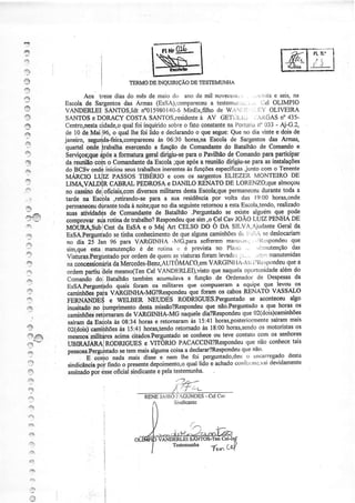 1l
4ìt,


                                                                                               ffi:Jïï-
J

4,:,

ô
4l
                                   TERMO TNQUTRIçÃO TESTEMT'NHA
                                        DE        DE
::-;
                  Aos trezediasdo mêsde maiocio ano de mìl novecerìli- .,.ì-,lta seis,na
                                                                     ,           e
            Escolade Sargôntos Armas
                              das      (EsSA),compareceu                -r l.lel OLIMPIO
                                                          a testemufr,r::..
í3          VANDERLEI|SAMOS,Idt n"015980140-6   ÌvlinEx,filho w^rilli .' l','í OLIVEIRA
                                                            de
ry
I                                qual
                       cidade,o foi inquirido
            Centro,nesta                             sobre fato constante Portat n' 033- Aj-G.z,
                                                          o             na     iit.
            de 10 de Mai i96, o qual lhe foi lido e decÍarando que segue:
                                                             o           Que no dia únte e dois de
*
            Janeúo,              ,comparec€u 06:30 horas,naEscola de SaÍg€ntosdas Armaq
                                                 às
?                                 exercsndoa função de Comandante Batalhãode Comandoe
                                                                       do
ry                                 goal úriglu-se
            Serviços;que a formatura
                       {pós                      para Pavilhão Comando partioipar
                                                     o       de          paÍa
 rft        dareuniãó o Comandante Escola após reunião
                     col.n         da        ;que    a                para
                                                             dirigiu-se asinstalações
            do BCSv ondê.                            às                 iunto com o TeneÍÌte
                        iniciou seustrabalhosinerentes funçõesespecificas
I           ÌúiRCrO        PASSOSTIBÉNO e com os sargentos    ELIEZER MONTEIRO DE
'.?
            LIMA         CABRAL PEDROSAe DANILO RENATODE LORENZOIque        almoçou
Ì1          no cassino             diversos
                     deioficiais,com              desta
                                          militares            permaneceu
                                                      Escola;que       durantêtodaa
 '" ,)      târde na                     para a sua residência volta das 19:00horas,onde
                             ,retirando-se                    por
 5È         permàneceu                                    retomou estâ
                                             no diaseguinte
                               todaà noite;que                    a              realizado
                                                                      Escola,tendo,
            $uas            de Comaídante  de Batalhão .Perguntado existe alguémque pode
                                                                  se
 nqé?i
    .)|.'                               Respondeu siú ,o CetCavJOÃO
                     sfa rotina trabatho?
                               de                que               LyIí PEryHA.DP
            "o*p*.
            uoifnÀsut iCmtdaEsSAe o    Maj'Art cEiSO Do o DA SILVÀ,Ajudante da
                                                                          Geral
            EsS            setiúa conhecimento quêalguns
                                               de           camiúõesda r':r!i' :;edeslocariam
 ?                                                                       - ,, ,
                             para VARGINHA -ÌvlG,para sofrerem mattirrr'rr';'') Ì t * s p o n d e q u e
                                                                                                  u
            no úa 25 Jan 96
 a          sim.queesta manutenção de rotina c e prevìstano Pllt,to , !"iiLrlütenção
                                     é                                                            das
 n                           poi
            Viaturas.Perguntado ordem   de quem viaturas
                                                as       foramlevadi'; ,        : 't nÌanutenidas
                                                                                               que
 F:         nãconcessio;ária frrlercedes-Beni,AI.lTÔMACo,em
                          da                               VARCINIl^-1''it;ÌÌitspondeu a
 '3         ordempartiubelemesmo('len VÀNDËRLEI),üsto naquela
                                       Cel                  que         opcrt.nidade        alémdo
 rÊr        Comandodol Batalhãoìambémacumulava função de Ordenador Despesas
                                                     a                         de                  da
                                                                   t :q]ry *q"-,t^"1:Ì .T
                            quais foram os militares que compuseram-
    i_.Ì                                                         RÈNATO
                            v,tÃónqne+rciRespondeuqueforamos cabos     vAssALo
    r                       e WELBER NEUDÉS RoDRIGUES.Perguntado acontoceu algo
                                                                     se
                                                       que não'Perguntado que horas os
                                                                        a
    .3                              destamissão?Respondeu
                                dê VARGINHA-MG naqueledia?Respondeuque O2(dois)camiúões
             saíramda                                                               sairammãs
                             as 08:34 horas e retornaramàs 15:41 horas,posteriormenle
                               àç 15:41horas,tendo       às              os          os
                                                 retornado 18:00horas,sendo motoristas
    r-è#                   acima citados.Perzuntado coúece ou teve côntalo com os senhores
                                                       se
    I                     RODNGIJES e VITõruO PACACCINI?Respondeu que não conhece tais
                           )DRIGLJES
                              se tem Ínais alguma coisa a declarar?Respondeu não'
                                                                           que
    3
     rt      sindicância findo o presente
                       po!                         quat lido e achadocorfotrtte,vaiclevidamente
                                        depoimento,o
     4ì      assinado isseoficialsindicantepelatestemunha.
                    poi                   e
     e
                                         RENE.IÀìR
     i:
     2
     ,1t

     íh

     €À
     tll
     ii:à


     4i
     raa
 
