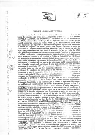 ':'




                                        DE         DE        I.
                                    TERMO INQUIRIÇÃO TES'IEMUNÌ

                   Aos treze dias do rnès rle rtiai.r .i., iLltodc mìl nQvec'..                   .,la s scrs' oa
           Escolade Sargentos Armas(EssA).compaÍeceu
                                        das                                   a teste':ri:,:.: .r ('av EDSON
           HENRIQUE RAMIRES, Idí n"018869942-5                        Min.Ex,fiìhodü Ll.'.,^ RODzuGUES
           RAMIRES,      residente RuaJosé
                                      na            Vinagre 283-Apto
                                                              NR             20l-Centfo.nesiiÌ   oìdade,o foi  qual
           inquirido   sobre fato constante Portaria 033
                               o                  na           no      - Aj-G.2,de l0 de Mai 96' o quallhefoi
:ì.                                                                                   segunda-tèita,      compareeeu
           lido e declarandoquesegue: no diavirrte doisdejaneiro'
                                 o              Que                e
           na Escola de Sargentosdas Armas, quartel onde trabalha exercendoa função de
           Comandante Companhia Manutenção Transportes.Como costume,por
                           da                 de                e                      de                     volta das
.'. l'
   i       06:20 horas,lermanecendo            em seu Posto de Comando           (PC)atépor volta das 07:00
           horas,quaado      hirigiu-se pavilhão Comando Escola
                                        ao            de              da        paraparticipar reunião
                                                                                                 da               diária
           da DiüsãoAdministrativa          (DA)entre chefes Seções
                                                       os          das          Administlatì," c1 EsSA;que
                                                                                              as                     ao
ij
           sairda    reunião chamado salado chefeda Divisãode Ensìrro(D[),'l Cel LEAL'o
                               fioi            na                                                  en
           qual solicitou:lhea Íestituiçãode combustível            adqürido por aqueleoÍìcial para abastecer
           viaturamilitar,utilizada      em reptesentação Comando EsSA na Guarnição Rio de
                                                             do              da                              do
           Janeirqoqualifoi      proüclenciado;que tal fato ,retomouao seuPC paracumprimento
                                                       após                                                          d€
:)          suas átiüdades       normais,tendo     participado uma outra reuniãojunto
                                                                 de                                com os demais
           comandantes subunidades e o comandante Bcsv ao tlrrirlc.,tiisLrbordinado;que
                             de                (SU)                      do
 :'         essa  reunião   ihiciou  por volta das09:30horas,estendendo-se ' " i''r:'iO
                                                                                   atéc'er'i:                 horas;que
            ao términodo expediente             da  manhã,dirìgiu-se refeitóricLr'' 'r' i:iis,almoçou
                                                                         ao                                           e
            pennaneceu sali de
                            na            jogos até o ìnici'-, expedienüe ta'Ll:
                                                                 do               cla                  ,''rr;ricipad'da
                                                                                                        '",apÍesentou
            i'ormatura  realìzada 13:15
                                    às         horas quattclo sero oÍicialmais '
                                                              L:,)r                  air           "
            a tropaao seÌlComandante;que .ì d,ir lbrÍÌatuÍacondtziir ;
                                                    após                                                   as garagens
 4:1        cooráenando atividades manutenção
                              as               úe                 ate  por volta das l{: ;r'JÌtu'r-ris;que a    após
            manutsnção      permaneceu seuPC atéàs 16:20horas
                                           em                                  quando   cottduziu     pesSOaLmente    o
 3                                                                                     expediente,dirigìu+e        para
            Treinaménto      FisicoMilitar de suaCompaúia;que téÍmino__do
                                                                        ao
             suaresidêncialonde      permaneceu suaesposa seus
                                                   com                e     doisfilhos;queentre_20:00           e 23:00
             hãras  permaneceu seues"ritório,estudando o concursoda Escolade Comandoe
                                    em                               paÍâ
             Estado-Maior Exército,cujas
                              do                   provasrealizaria mêsde maio ;queapósesse
                                                                      no                                     horiíriofoi
             paÍasqr quaÍg ondepermaneceu suaesposa;que dia seguinte
                                                     com                    no               conforme hábito seu
             acordouâs o!:45         hoìas dirigindo-se   para o expediente EsSA por volta das.06:15
                                                                                 da
             horas;que   participou formatura sua SU por volia das 07:00 horascumprindo
                                       da              de                                                              o
                                    daEsSAatéàs l?:15 horâs         dirigindo-se suart'sì4ê'çìa cumprinclo
                                                                                 para                      e
             "*"diàot"ï-*a
             seuhoráÍiohabitual estudosde           Pêrguntado existealguém
                                                                  se                 que podecolnprovar sua       a
      ".     rotina de trúalho?Respondeu sim,oTenCel CavJOSEALBERTOLEAL,chefe
                                                 que                                                             da DE
             e o Maj ert.er.{Dú          LúS MARTINS,Fisc           Adm.PerËirntado    se-1n11   c91{ecim*Ag
             deslocaríento camiúões
                              idos               parafazeremÉ@@l"t                 VARGINHA-M9'nos{SliAS*l/
             Jan96?Respondeu sim,que manutedçãode rotinae estava I
                                    que            esta               é                    l)iPfìs1x     desde  quanoo
             elesforamrecebidos incluídos cargaclaEscola.Perguntado'ì)"1' r'
                                       e            na                                                  (l'Jquemestâs
             viaiuras  seguiram dia,no        25 jan 9ó,paì-a  serem   tnanutenidas r".-
                                                                                    nÍi              ' i' ia Mercedes-
             Benz em VARGINHA-MG?Responil'.;tr                (Ìr'le'estasmanutençÕìi      :      ' ' rr'ìiissionária da
             Mercedes-Benz VARGINHA-Ìr4G
                                 de                        s:ì obrigatól'ias estão 'r" :
                                                                              e                        r':: contrÍltod€
             venda üaturasparao Exército,e
                     das                                c{tlil'i;tttte tempode itso'''t
                                                                     ó                                     l'gem'aquela
              queaconteceÍ     primeiro,develevat
                                                se       'rs r':r'nittìtòes
                                                                          q{1:o1t:1":'         rJrrçi''' oÍicinas
                                                                                         rìri::''           nas
              Jredenciadus,nò    caso,náo    existe ninguém  cr' TRÈSCORÁçOES-Ìy1G            habilit.Ìdo estes
                                                                                                              para
              otHero,not' bbtigando a deslocai os caminhões                até  VARGINHA-MGonde a firma
              ÀúOúCO             eíá autorizada e habilitada pela Mercedes'Benz a realizar tars
                                                                                                                     que
              .*otãçf -os tt.perguntado quaìs foram os motoÍistasque oompuseÍam equipe e          -a
              tevaram caminhoes          para a manutenção VARGINHÁ-MGlRespondeu
                                                                em                                        quefor111t-9s
                      úNaro           vAssALo FERIÍANDES e WELBER NEUDES RoDzuGUES
              ""tor
 