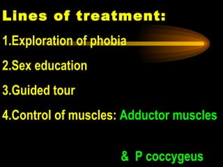 Lines of treatment: 1.Exploration of phobia 2.Sex education 3.Guided tour 4.Control of muscles:  Adductor muscles  &  P coccygeus 