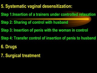 5.  Systematic vaginal desensitization:  Step 1:Insertion of a trainers under controlled relaxation Step 2: Sharing of control with husband Step 3: Insertion of penis with the woman in control Step 4: Transfer control of insertion of penis to husband 6. Drugs 7. Surgical treatment 