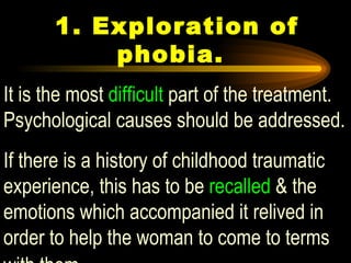  1.  Exploration of phobia.  It is the most  difficult  part of the treatment. Psychological causes should be addressed.  If there is a history of childhood traumatic experience, this has to be  recalled  & the emotions which accompanied it relived in order to help the woman to come to terms with them   