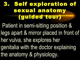 3. Self exploration of sexual anatomy (guided tour) Patient in semi-sitting position & legs apart & mirror placed in front of her vulva, she explores her genitalia with the doctor explaining the anatomy & physiology.   