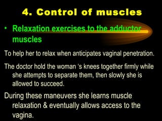 4. Control of muscles Relaxation exercises to the adductor muscles   To help her to relax when anticipates vaginal penetration.  The doctor hold the woman ‘s knees together firmly while she attempts to separate them, then slowly she is allowed to succeed.  During these maneuvers she learns muscle relaxation & eventually allows access to the vagina.  