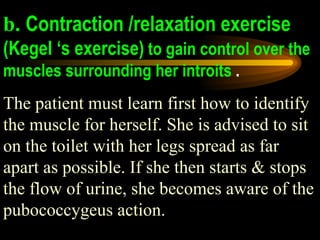 b. Contraction /relaxation exercise   (Kegel ‘s exercise)  to gain control over the muscles surrounding her introits  .  The patient must learn first how to identify the muscle for herself. She is advised to sit on the toilet with her legs spread as far apart as possible. If she then starts & stops the flow of urine, she becomes aware of the pubococcygeus action.  