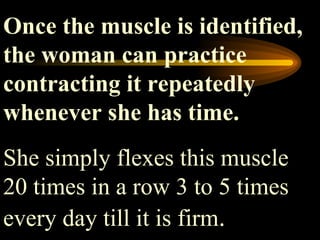 Once the muscle is identified, the woman can practice contracting it repeatedly whenever she has time.  She simply flexes this muscle 20 times in a row 3 to 5 times every day till it is firm .  
