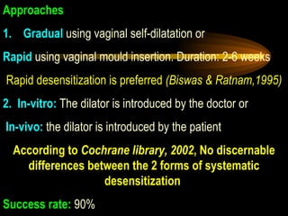Approaches 1.Gradual  using vaginal self-dilatation or Rapid   using vaginal mould insertion. Duration: 2-6 weeks Rapid desensitization is preferred  (Biswas & Ratnam,1995) 2.In-vitro:  The dilator is introduced by the doctor or In-vivo:  the dilator is introduced by the patient  According to  Cochrane library, 2002 , No discernable differences between the 2 forms of systematic desensitization  Success rate:  90%  