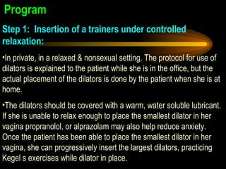Program  Step 1:Insertion of a trainers under controlled relaxation:   In private, in a relaxed & nonsexual setting. The protocol for use of dilators is explained to the patient while she is in the office, but the actual placement of the dilators is done by the patient when she is at home.  The dilators should be covered with a warm, water soluble lubricant. If she is unable to relax enough to place the smallest dilator in her vagina propranolol, or alprazolam may also help reduce anxiety. Once the patient has been able to place the smallest dilator in her vagina, she can progressively insert the largest dilators, practicing Kegel s exercises while dilator in place. 