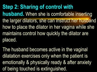 Step 2: Sharing of control with husband.   When she is comfortable inserting the larger dilators, she can instruct her husband how to place the dilator in her vagina while she  maintains control how quickly the dilator are placed.  The husband becomes active in the vaginal dilatation exercises only when the patient is emotionally & physically ready & after anxiety of being touched is extinguished.   