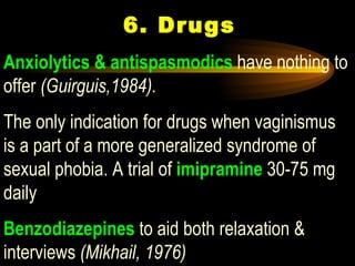  6. Drugs Anxiolytics & antispasmodics  have nothing to offer  (Guirguis,1984).  The only indication for drugs when vaginismus is a part of a more generalized syndrome of sexual phobia. A trial of   imipramine  30-75 mg daily  Benzodiazepines  to aid both relaxation & interviews  (Mikhail, 1976) 