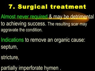 7. Surgical treatment Almost never required  & may be detrimental to achieving success.  The resulting scar may aggravate the condition. Indications  to remove an organic cause: septum,  stricture,  partially imperforate hymen .   