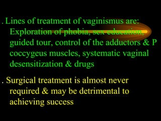 .   Lines of treatment of vaginismus are: Exploration of phobia, sex education, guided tour, control of the adductors & P coccygeus muscles, systematic vaginal desensitization & drugs   .  Surgical treatment is almost never required & may be detrimental to achieving success 
