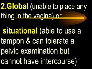 2.Global   (unable to place any thing in the vagina) or situational  (able to use a tampon & can tolerate a pelvic examination but cannot have intercourse) 