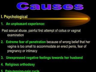  I. Psychological 1. An unpleasant experience: Past sexual abuse, painful first attempt of coitus or vaginal examination 2. Extreme fear of penetration  because of wrong belief that her vagina is too small to accommodate an erect penis, fear of pregnancy or intimacy 3. Unexpressed negative feelings towards her husband 4.Religious orthodoxy 5.Pain-tension-pain cycle  Causes 