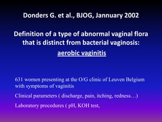 Donders G. et al., BJOG, Jannuary 2002Definition of a type of abnormal vaginal flora that is distinct from bacterial vaginosis:aerobic vaginitis631 women presenting at the O/G clinic of Leuven Belgium with symptoms of vaginitisClinical parameters ( discharge, pain, itching, redness…)Laboratory procedures ( pH, KOH test, 
