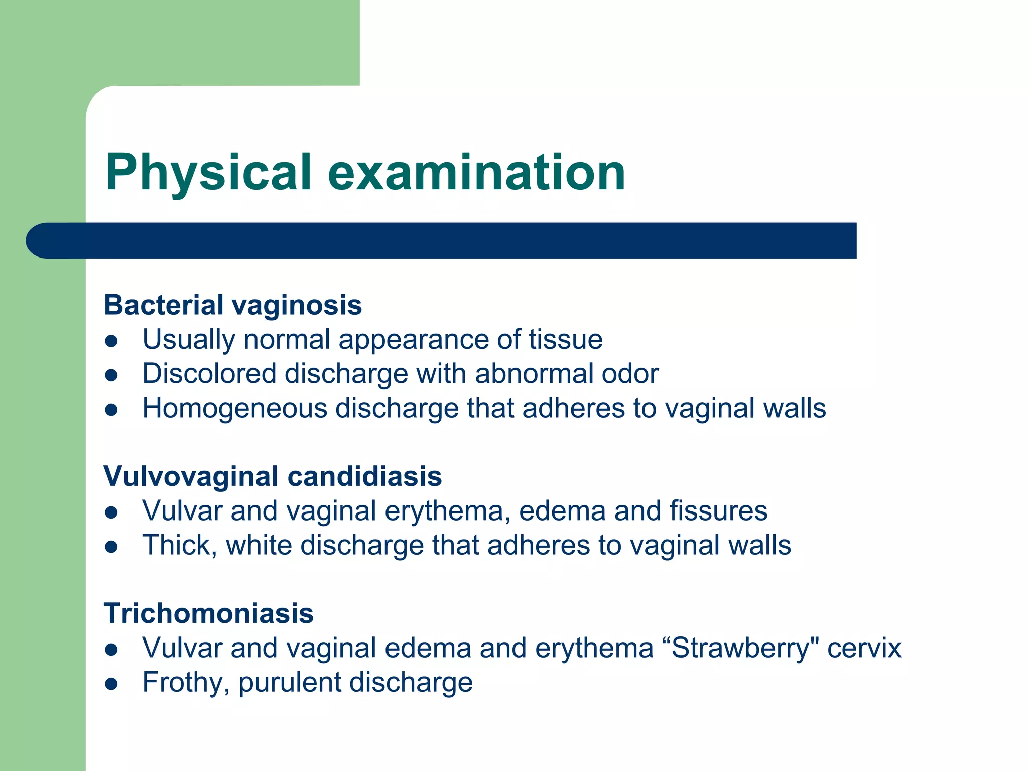 Physical examination
Bacterial vaginosis
 Usually normal appearance of tissue
 Discolored discharge with abnormal odor
 Homogeneous discharge that adheres to vaginal walls
Vulvovaginal candidiasis
 Vulvar and vaginal erythema, edema and fissures
 Thick, white discharge that adheres to vaginal walls
Trichomoniasis
 Vulvar and vaginal edema and erythema “Strawberry" cervix
 Frothy, purulent discharge

 