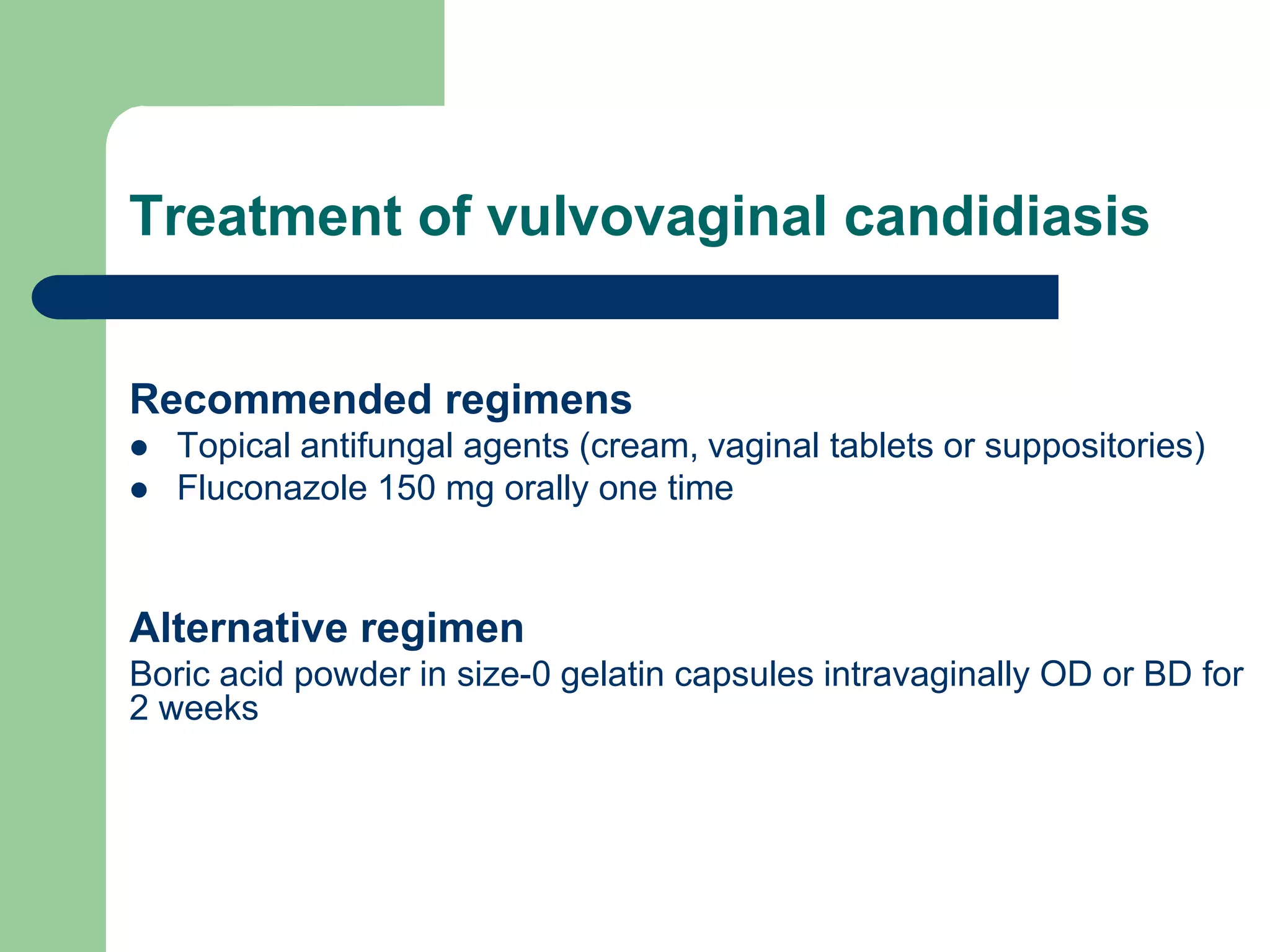 Treatment of vulvovaginal candidiasis
Recommended regimens



Topical antifungal agents (cream, vaginal tablets or suppositories)
Fluconazole 150 mg orally one time

Alternative regimen
Boric acid powder in size-0 gelatin capsules intravaginally OD or BD for
2 weeks

 