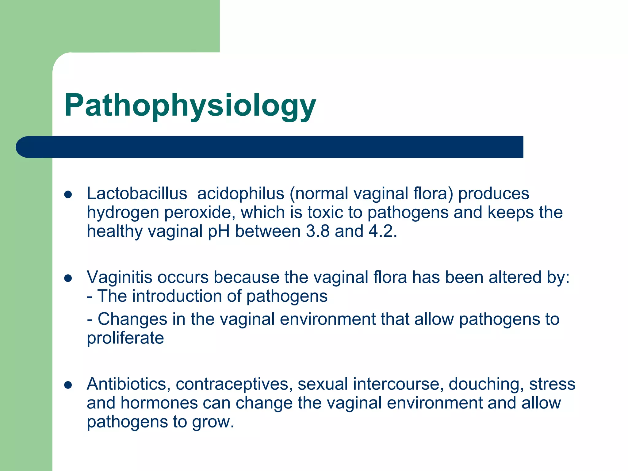 Pathophysiology


Lactobacillus acidophilus (normal vaginal flora) produces
hydrogen peroxide, which is toxic to pathogens and keeps the
healthy vaginal pH between 3.8 and 4.2.



Vaginitis occurs because the vaginal flora has been altered by:
- The introduction of pathogens
- Changes in the vaginal environment that allow pathogens to
proliferate



Antibiotics, contraceptives, sexual intercourse, douching, stress
and hormones can change the vaginal environment and allow
pathogens to grow.

 