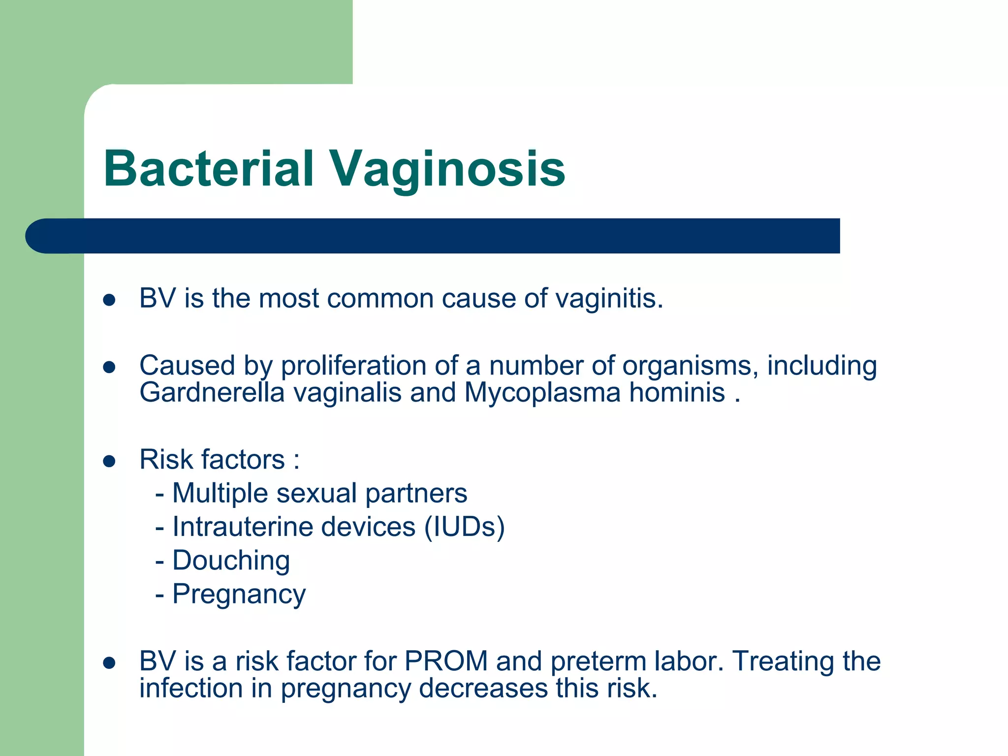 Bacterial Vaginosis


BV is the most common cause of vaginitis.



Caused by proliferation of a number of organisms, including
Gardnerella vaginalis and Mycoplasma hominis .



Risk factors :
- Multiple sexual partners
- Intrauterine devices (IUDs)
- Douching
- Pregnancy



BV is a risk factor for PROM and preterm labor. Treating the
infection in pregnancy decreases this risk.

 