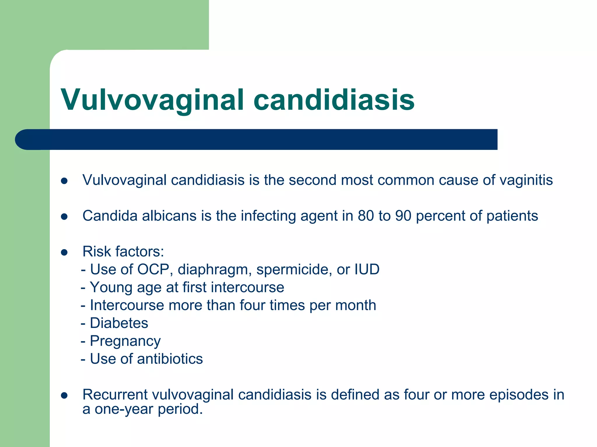 Vulvovaginal candidiasis


Vulvovaginal candidiasis is the second most common cause of vaginitis



Candida albicans is the infecting agent in 80 to 90 percent of patients



Risk factors:
- Use of OCP, diaphragm, spermicide, or IUD
- Young age at first intercourse
- Intercourse more than four times per month
- Diabetes
- Pregnancy
- Use of antibiotics



Recurrent vulvovaginal candidiasis is defined as four or more episodes in
a one-year period.

 