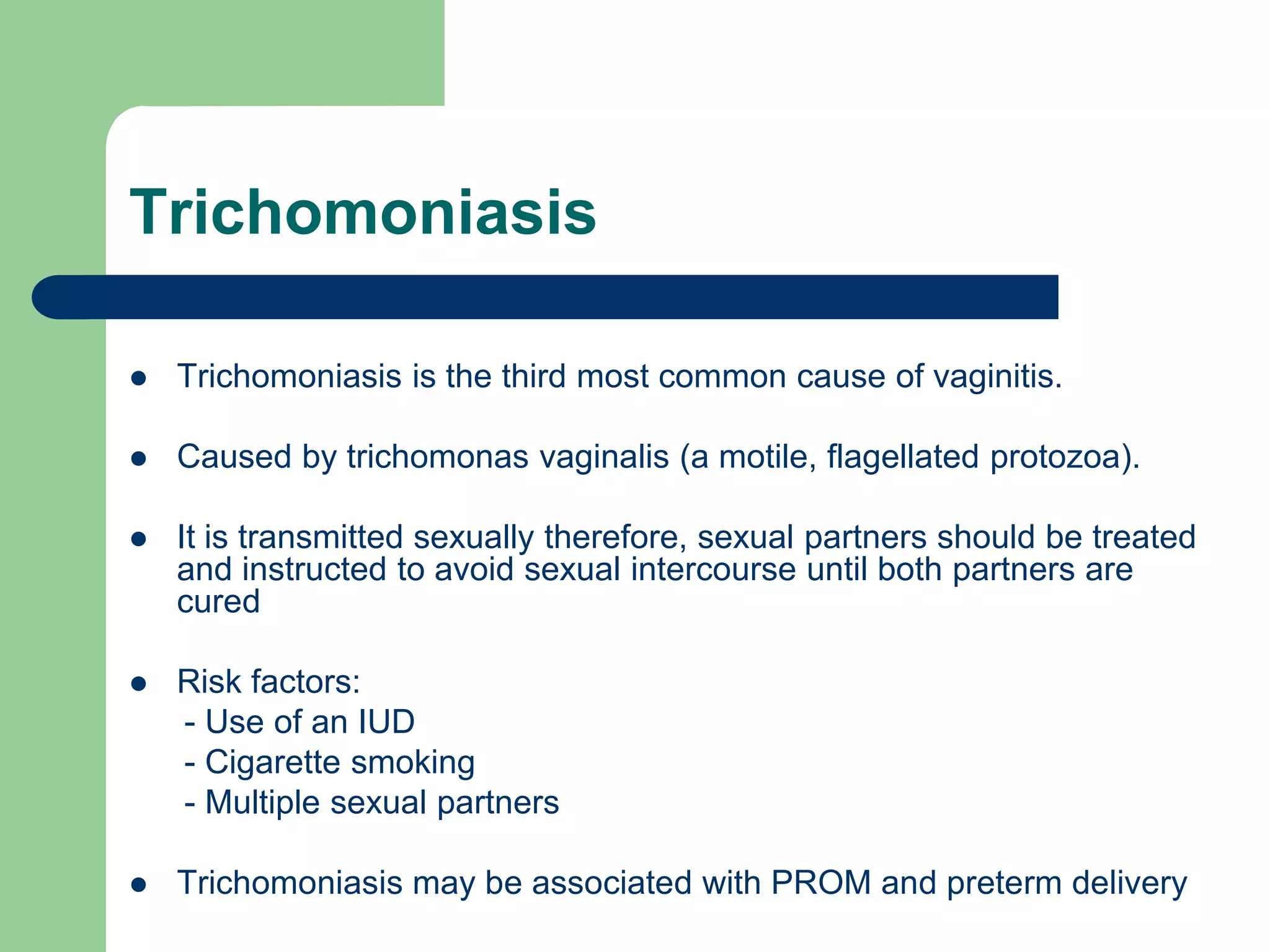Trichomoniasis


Trichomoniasis is the third most common cause of vaginitis.



Caused by trichomonas vaginalis (a motile, flagellated protozoa).



It is transmitted sexually therefore, sexual partners should be treated
and instructed to avoid sexual intercourse until both partners are
cured



Risk factors:
- Use of an IUD
- Cigarette smoking
- Multiple sexual partners



Trichomoniasis may be associated with PROM and preterm delivery

 
