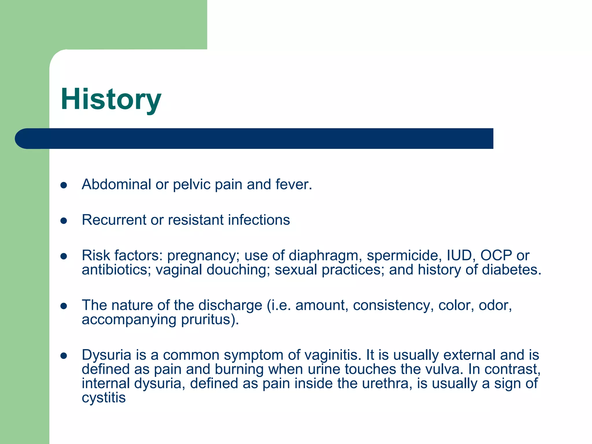 History


Abdominal or pelvic pain and fever.



Recurrent or resistant infections



Risk factors: pregnancy; use of diaphragm, spermicide, IUD, OCP or
antibiotics; vaginal douching; sexual practices; and history of diabetes.



The nature of the discharge (i.e. amount, consistency, color, odor,
accompanying pruritus).



Dysuria is a common symptom of vaginitis. It is usually external and is
defined as pain and burning when urine touches the vulva. In contrast,
internal dysuria, defined as pain inside the urethra, is usually a sign of
cystitis

 