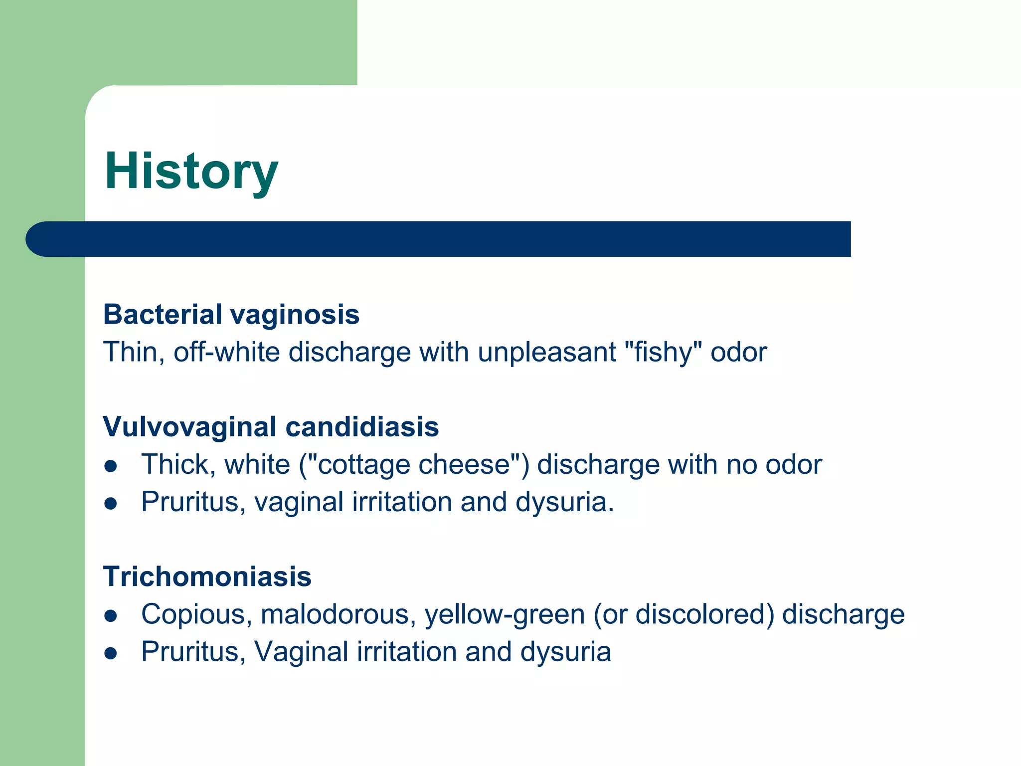 History
Bacterial vaginosis
Thin, off-white discharge with unpleasant "fishy" odor

Vulvovaginal candidiasis
 Thick, white ("cottage cheese") discharge with no odor
 Pruritus, vaginal irritation and dysuria.
Trichomoniasis
 Copious, malodorous, yellow-green (or discolored) discharge
 Pruritus, Vaginal irritation and dysuria

 