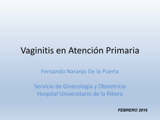 Vaginitis en Atención Primaria
Fernando Naranjo De la Puerta
Servicio de Ginecología y Obstetricia
Hospital Universitario de la Ribera
FEBRERO 2016
 