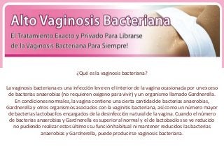 ¿Qué es la vaginosis bacteriana?

La vaginosis bacteriana es una infección leve en el interior de la vagina ocasionada por un exceso
 de bacterias anaerobias (no requieren oxigeno para vivir) y un organismo llamado Gardnerella.
    En condiciones normales, la vagina contiene una cierta cantidad de bacterias anaerobias,
Gardnerella y otros organismos asociados con la vaginitis bacteriana, así como un número mayor
 de bacterias lactobacilos encargados de la desinfección natural de la vagina. Cuando el número
 de bacterias anaerobias y Gardnerella es superior al normal y el de lactobacilos se ve reducido
   no pudiendo realizar estos últimos su función habitual ni mantener reducidos las bacterias
                anaerobias y Gardnerella, puede producirse vaginosis bacteriana.
 