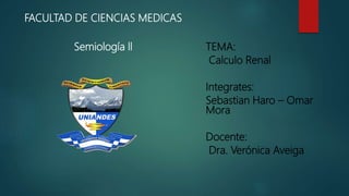 FACULTAD DE CIENCIAS MEDICAS
Semiología ll TEMA:
Calculo Renal
Integrates:
Sebastian Haro – Omar
Mora
Docente:
Dra. Verónica Aveiga
 