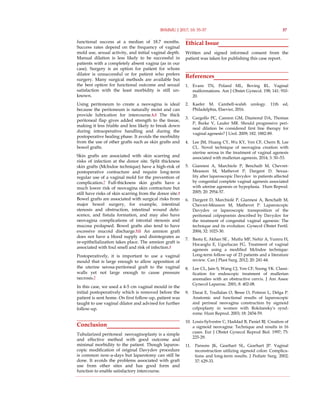 functional success at a median of 18.7 months.
Success rates depend on the frequency of vaginal
mold use, sexual activity, and initial vaginal depth.
Manual dilation is less likely to be successful in
patients with a completely absent vagina (as in our
case). Surgery is an option for patient for whom
dilator is unsuccessful or for patient who prefers
surgery. Many surgical methods are available but
the best option for functional outcome and sexual
satisfaction with the least morbidity is still un-
known.
Using peritoneum to create a neovagina is ideal
because the peritoneum is naturally moist and can
provide lubrication for intercourse.4, 6 The thick
peritoneal flap gives added strength to the tissue,
making it less friable and less likely to break down
during intraoperative handling and during the
postoperative healing phase. It avoids the morbidity
from the use of other grafts such as skin grafts and
bowel grafts.
Skin grafts are associated with skin scarring and
risks of infection at the donor site. Split thickness
skin grafts (McIndoe technique) have a high-risk of
postoperative contracture and require long-term
regular use of a vaginal mold for the prevention of
complication.7 Full-thickness skin grafts have a
much lower risk of neovagina skin contracture but
still have risks of skin scarring from the donor site.8
Bowel grafts are associated with surgical risks from
major bowel surgery, for example, intestinal
stenosis and obstruction, intestinal wound dehi-
scence, and fistula formation, and may also have
neovagina complications of introital stenosis and
mucosa prolapsed. Bowel grafts also tend to have
excessive mucoid discharge.9-11 An amnion graft
does not have a blood supply and disintegrates as
re-epithelialization takes place. The amnion graft is
associated with foul smell and risk of infection.4
Postoperatively, it is important to use a vaginal
mould that is large enough to allow apposition of
the uterine serosa-peritoneal graft to the vaginal
walls yet not large enough to cause pressure
necrosis.7
In this case, we used a 4-5 cm vaginal mould in the
initial postoperatively which is removed before the
patient is sent home. On first follow-up, patient was
taught to use vaginal dilator and advised for further
follow-up.
Conclusion
Tubularized peritoneal neovaginoplasty is a simple
and effective method with good outcome and
minimal morbidity to the patient. Though laparos-
copic modification of original Davydov procedure
is common now-a-days but laparotomy can still be
done. It avoids the problems associated with graft
use from other sites and has good form and
function to enable satisfactory intercourse.
Ethical Issue
Written and signed informed consent from the
patient was taken for publishing this case report.
References
1. Evans TN, Poland ML, Boving RL. Vaginal
malformations. Am J Obstet Gynecol. 198; 141: 910-
20.
2. Kaefer M. Cambell-walsh urology. 11th ed,
Philadelphia, Elsevier, 2016.
3. Gargollo PC, Cannon GM, Diamond DA, Thomas
P, Burke V, Laufer MR. Should progressive peri-
neal dilation be considered first line therapy for
vaginal agenesis? J Urol. 2009; 182: 1882-89.
4. Lee JM, Huang CY, Wu KY, Yen CF, Chern B, Lee
CL. Novel technique of neovagina creation with
uterine serosa in the treatment of vaginal agenesis
associated with mullerian agenesis, 2014; 3: 50–53.
5. Giannesi A, Marchiole P, Benchaib M, Chevret-
Measson M, Mathevet P, Dargent D. Sexua-
lity after laparoscopic Davydov in patients affected
by congenital complete vaginal agenesis associated
with uterine agenesis or hypoplasia. Hum Reprod.
2005; 20: 2954-57.
6. Dargent D, Marchiolè P, Giannesi A, Benchaïb M,
Chevret-Méasson M, Mathevet P. Laparoscopic
Davydov or laparoscopic transposition of the
peritoneal colpopoeisis described by Davydov for
the treatment of congenital vaginal agenesis: The
technique and its evolution. Gynecol Obstet Fertil.
2004; 32: 1023-30.
7. Bastu E, Akhan SE , Mutlu MF, Nehir A, Yumru H,
Hocaoglu E, Ugurlucan FG. Treatment of vaginal
agenesis using a modified McIndoe technique:
Long-term follow-up of 23 patients and a literature
review. Can J Plast Surg. 2012; 20: 241-44.
8. Lee CL, Jain S, Wang CJ, Yen CF, Soong YK. Classi-
fication for endoscopic treatment of mullerian
anomalies with an obstructive cervix. J Am Assoc
Gynecol Laparosc. 2001; 8: 402-08.
9. Darai E, Toullalan O, Besse O, Potiron L, Delga P.
Anatomic and functional results of laparoscopic
and perineal neovagina construction by sigmoid
colpoplasty in women with Rokitansky's synd-
rome. Hum Reprod. 2003; 18: 2454-59.
10. Louis-Sylvestre C, Haddad B, Paniel BJ. Creation of
a sigmoid neovagina: Technique and results in 16
cases. Eur J Obstet Gynecol Reprod Biol. 1997; 75:
225-29.
11. Parsons JK, Gearhart SL, Gearhart JP. Vaginal
reconstruction utilizing sigmoid colon: Complica-
tions and long-term results. J Pediatr Surg. 2002;
37: 629-33.
BSMMU J 2017; 10: 35-37 37
 