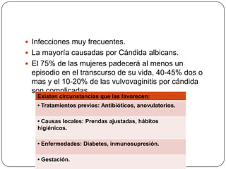  Infecciones muy frecuentes.
 La mayoría causadas por Cándida albicans.
 El 75% de las mujeres padecerá al menos un
 episodio en el transcurso de su vida, 40-45% dos o
 mas y el 10-20% de las vulvovaginitis por cándida
 son complicadas
   Existen circunstancias que las favorecen:
   • Tratamientos previos: Antibióticos, anovulatorios.

   • Causas locales: Prendas ajustadas, hábitos
   higiénicos.

   • Enfermedades: Diabetes, inmunosupresión.

   • Gestación.
 