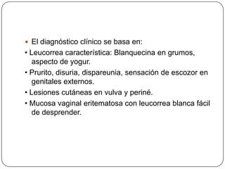  El diagnóstico clínico se basa en:
• Leucorrea característica: Blanquecina en grumos,
   aspecto de yogur.
• Prurito, disuria, dispareunia, sensación de escozor en
   genitales externos.
• Lesiones cutáneas en vulva y periné.
• Mucosa vaginal eritematosa con leucorrea blanca fácil
   de desprender.
 
